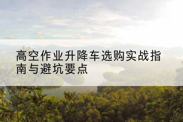 蕲春升降车怎么选-高空作业升降车选购实战指南与避坑要点