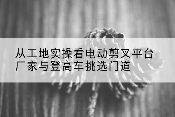 蕲春电动剪叉升降平台厂家-从工地实操看电动剪叉平台厂家与登高车挑选门道
