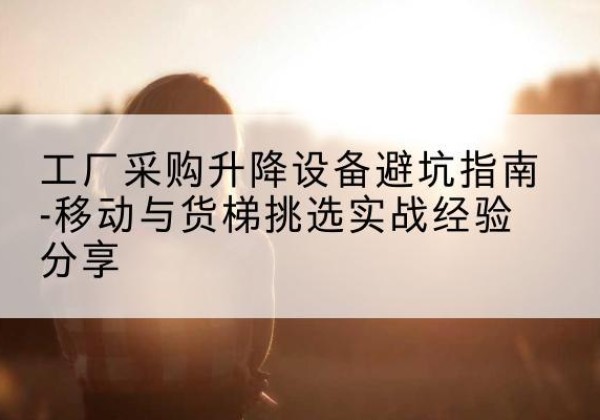 蕲春移动式升降机怎么选-工厂采购升降设备避坑指南-移动与货梯挑选实战经验分享