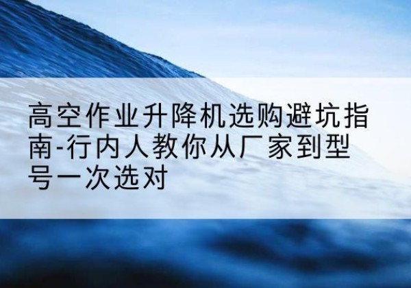 蕲春升降平台厂家-高空作业升降机选购避坑指南-行内人教你从厂家到型号一次选对