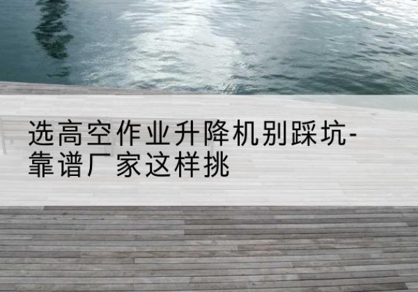 蕲春剪叉式升降机厂家-选高空作业升降机别踩坑-靠谱厂家这样挑
