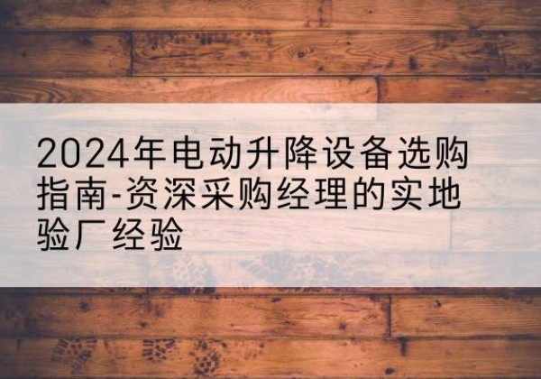 蕲春电动剪叉升降平台厂家-2024年电动升降设备选购指南-资深采购经理的实地验厂经验