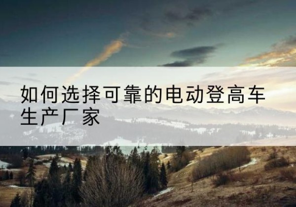 蕲春电动登高车厂家-如何选择可靠的电动登高车生产厂家