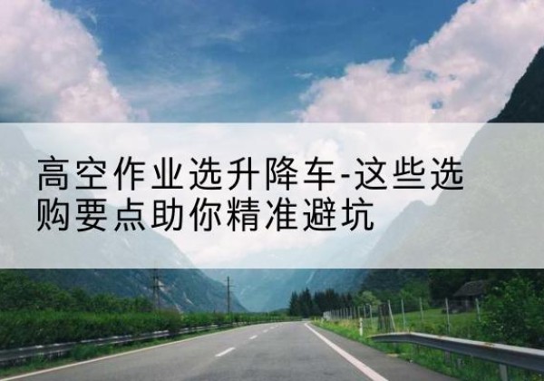 蕲春升降车厂家-高空作业选升降车-这些选购要点助你*避坑