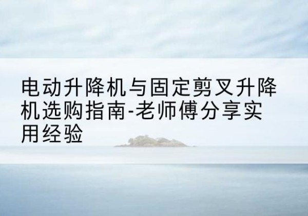 蕲春电动升降机怎么选-电动升降机与固定剪叉升降机选购指南-老师傅分享实用经验
