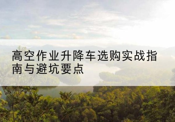 蕲春升降车怎么选-高空作业升降车选购实战指南与避坑要点