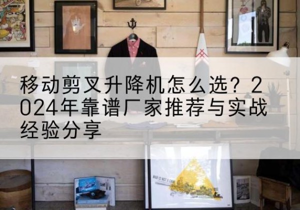 蕲春升降平台厂家推荐-移动剪叉升降机怎么选？2024年靠谱厂家推荐与实战经验分享